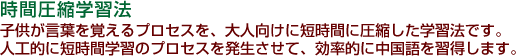 時間圧縮学習法 子供が言葉を覚えるプロセスを、大人向けに短時間に圧縮した学習法です。人工的に短時間学習のプロセスを発生させて、効率的に中国語を習得します。